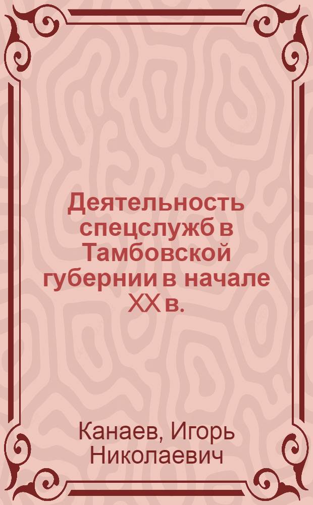 Деятельность спецслужб в Тамбовской губернии в начале XX в. (1904-1917 гг.) = The work of the intelligence service in Tambov province in early XX century (1904-1917) : монография
