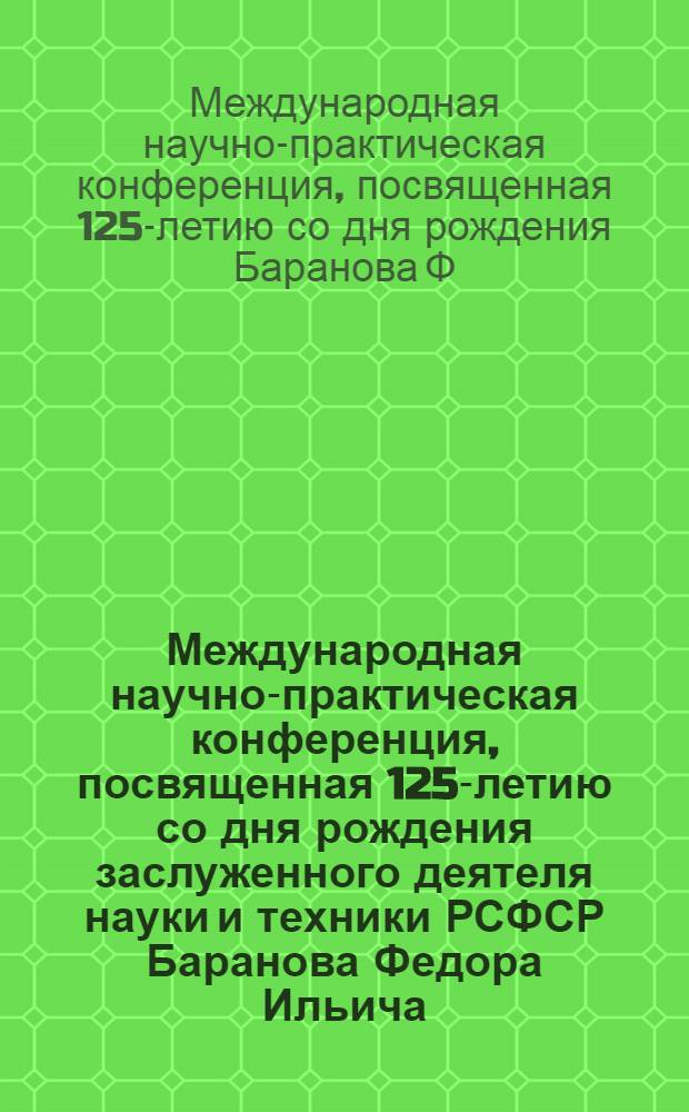 Международная научно-практическая конференция, посвященная 125-летию со дня рождения заслуженного деятеля науки и техники РСФСР Баранова Федора Ильича, г. Светлогорск, 25-26 октября 2011 г. : материалы докладов
