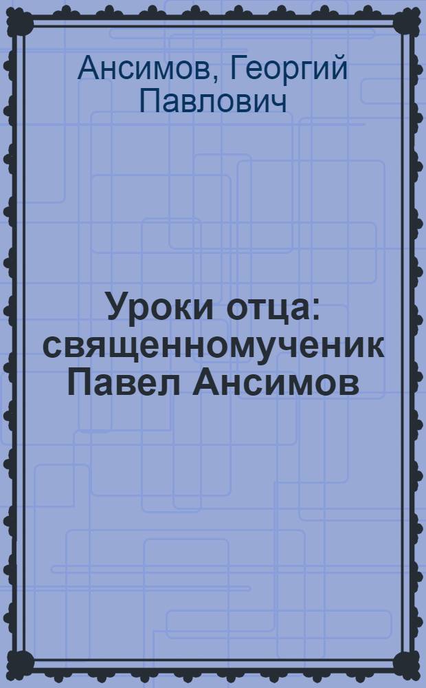 Уроки отца : священномученик Павел Ансимов : повесть в рассказах