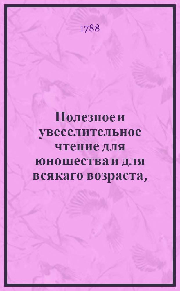 Полезное и увеселительное чтение для юношества и для всякаго возраста, : Содержащее в себе нравоучительныя повествования, некоторыя статьи естественной истории, разсуждения, руководствующия к добродетели и мудрости, басни, анектоты и проч. : Собрано из лучших иностранных сочинителей