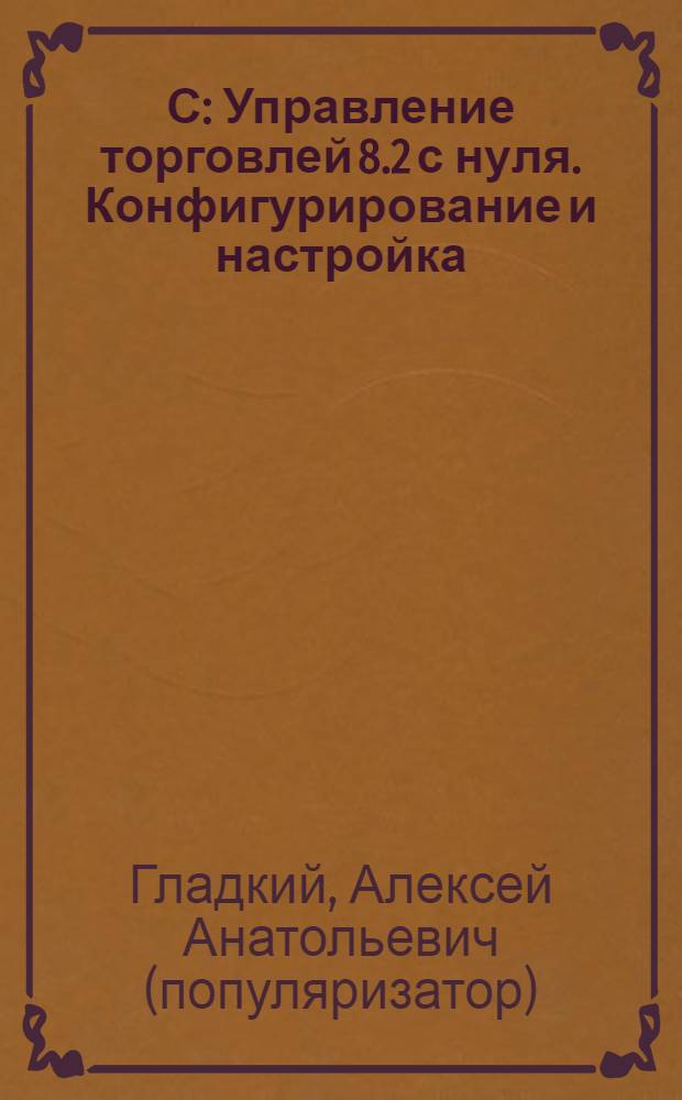 1С: Управление торговлей 8.2 с нуля. Конфигурирование и настройка : 75 уроков для начинающих