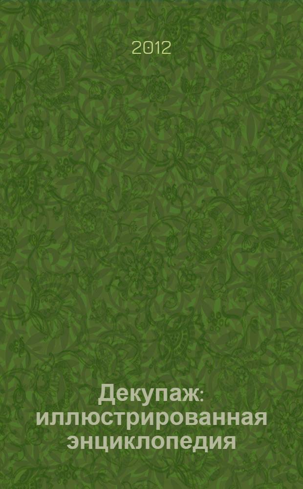 Декупаж : иллюстрированная энциклопедия : популярные и оригинальные стили и направления, существующие в декупаже. Материалы, инструменты и способы их использования. Примеры работ с пошаговыми описаниями