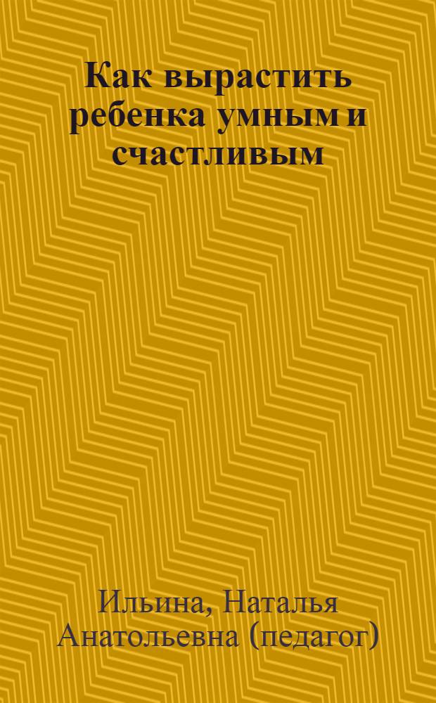 Как вырастить ребенка умным и счастливым : методики раннего развития : книга для заботливых родителей