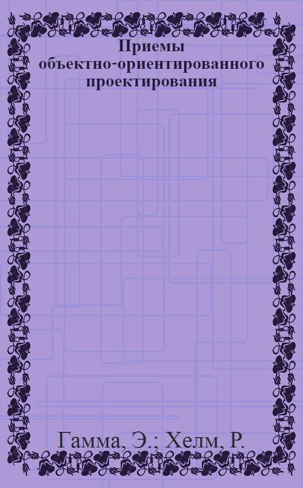 Приемы объектно-ориентированного проектирования : паттерны проектирования : принципы применения паттернов проектирования, классификация паттернов, различные подходы к выбору паттернов, каталог паттернов с детальным их описанием