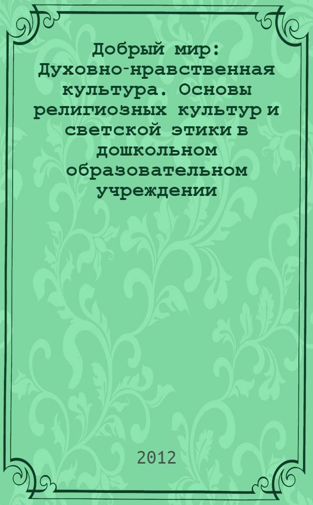 Добрый мир : Духовно-нравственная культура. Основы религиозных культур и светской этики в дошкольном образовательном учреждении. Модуль "Православная культура" : программа дополнительного профессионального образования курсов повышения квалификации педагогов дошкольных общеобразовательных учреждений