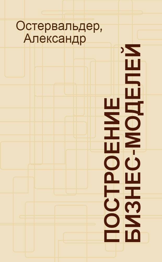 Построение бизнес-моделей : настольная книга стратега и новатора
