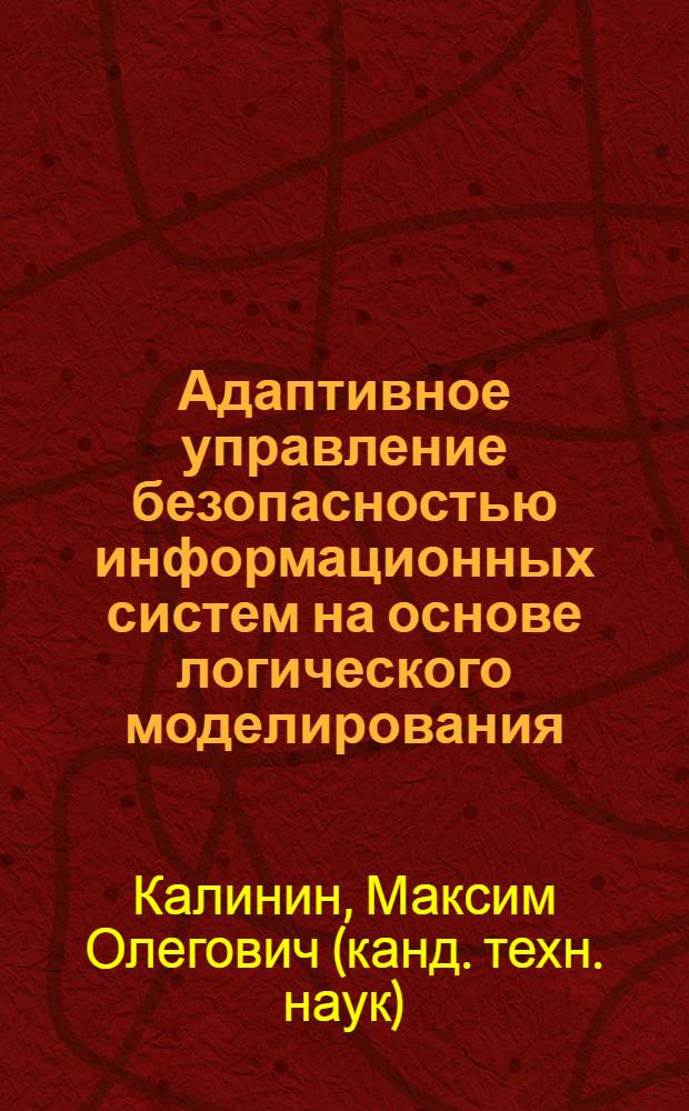 Адаптивное управление безопасностью информационных систем на основе логического моделирования : автореферат диссертации на соискание ученой степени доктора технических наук : специальность 05.13.19 <Методы и системы защиты информации, информационная безопасность>