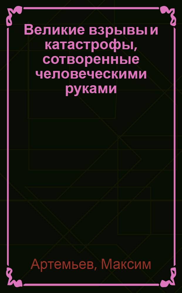 Великие взрывы и катастрофы, сотворенные человеческими руками : 100 историй, от которых содрогнулось человечество