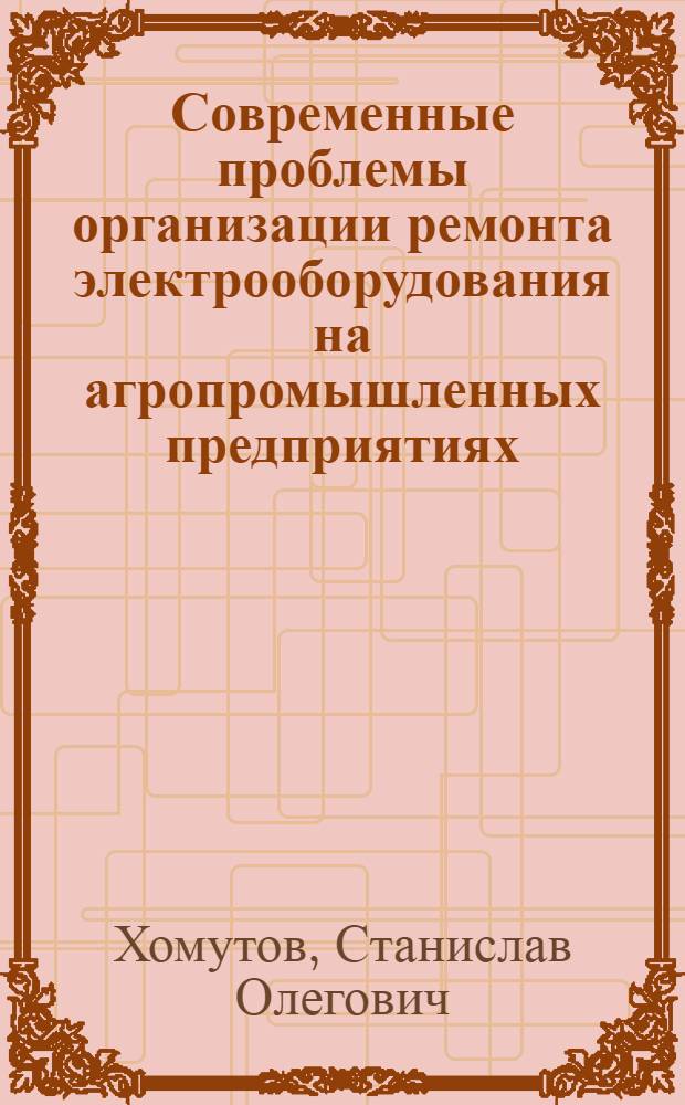 Современные проблемы организации ремонта электрооборудования на агропромышленных предприятиях : учебное пособие : для высших учебных заведений при изучении специальных дисциплин магистрантами направления 140400 - "Электроэнергетика и электротехника"