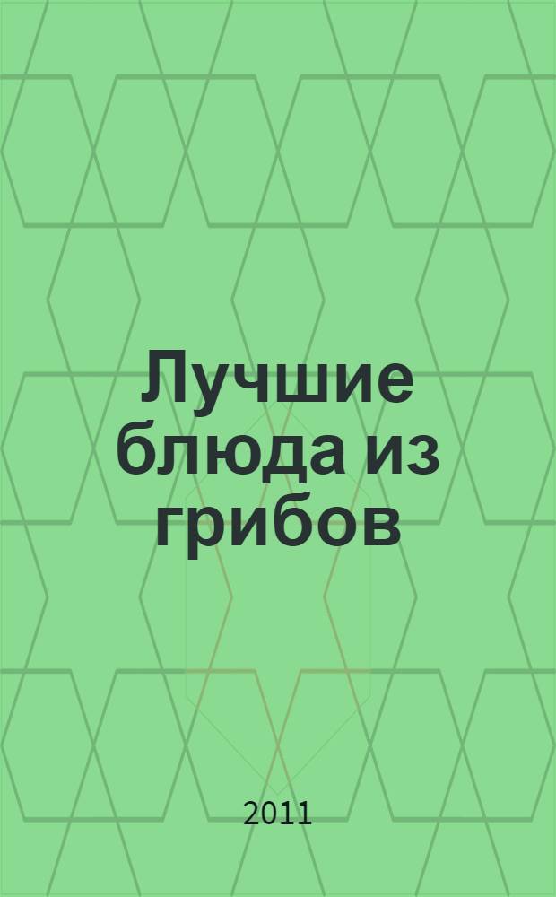 Лучшие блюда из грибов : грибочки тушеные, запеченные, жареные, фаршированные, вареные, маринованные на все случаи жизни