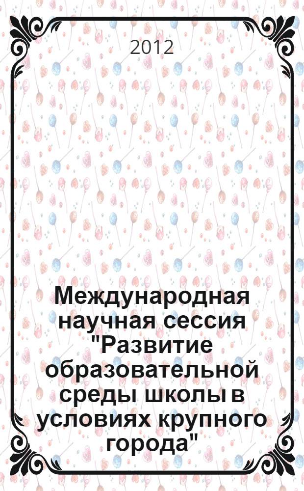 Международная научная сессия "Развитие образовательной среды школы в условиях крупного города", 27 февраля-2 марта 2012 года : сборник материалов