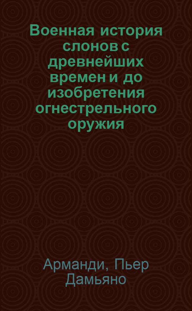 Военная история слонов с древнейших времен и до изобретения огнестрельного оружия, с критическими замечаниями относительно нескольких наиболее знаменитых воинских деяний древних