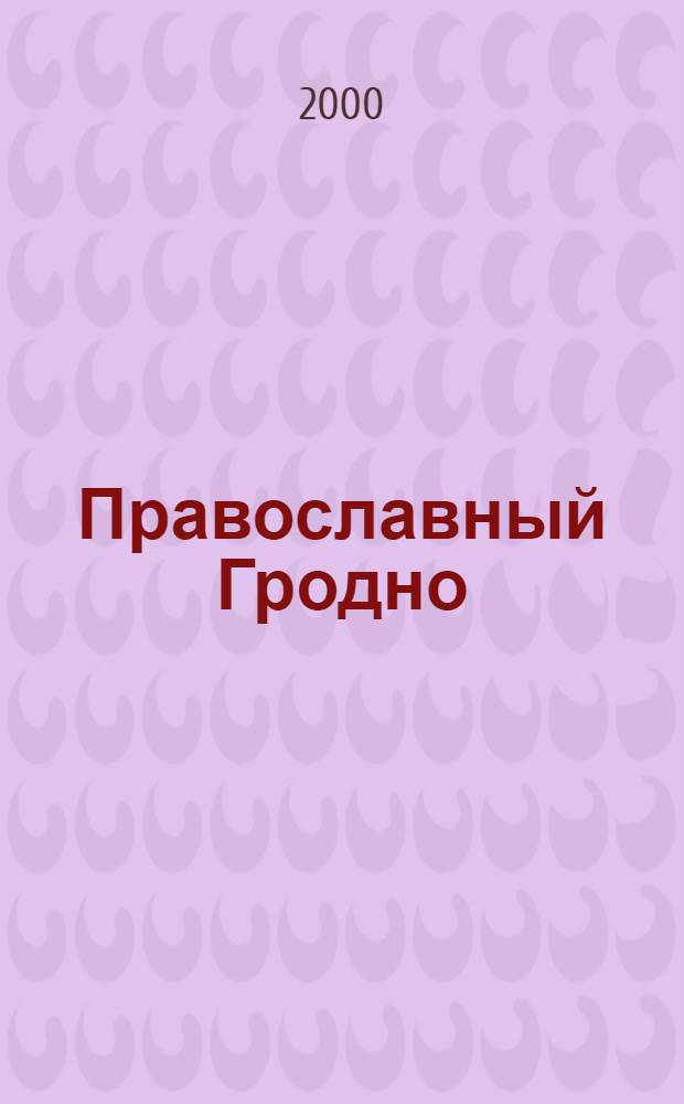 Православный Гродно : сборник очерков, фотографий, воспоминаний, духовного наследия, архивных документов об истории Гродненской епархии : посвящается памяти святителей Гродненской епархии к ее 100-летнему юбилею