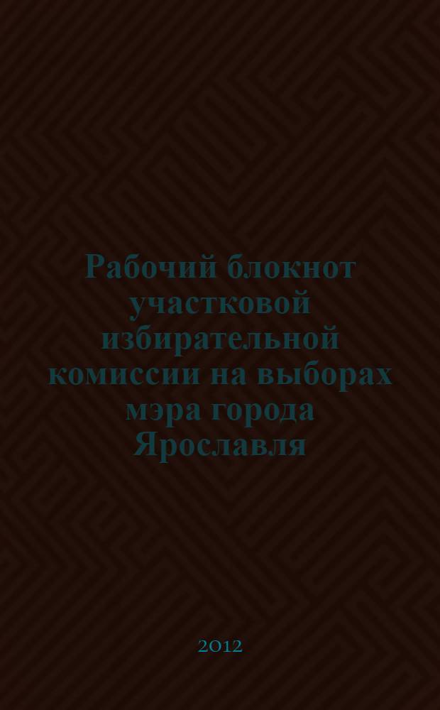 Рабочий блокнот участковой избирательной комиссии на выборах мэра города Ярославля, 4 марта 2012 года : учебно-методическое пособие