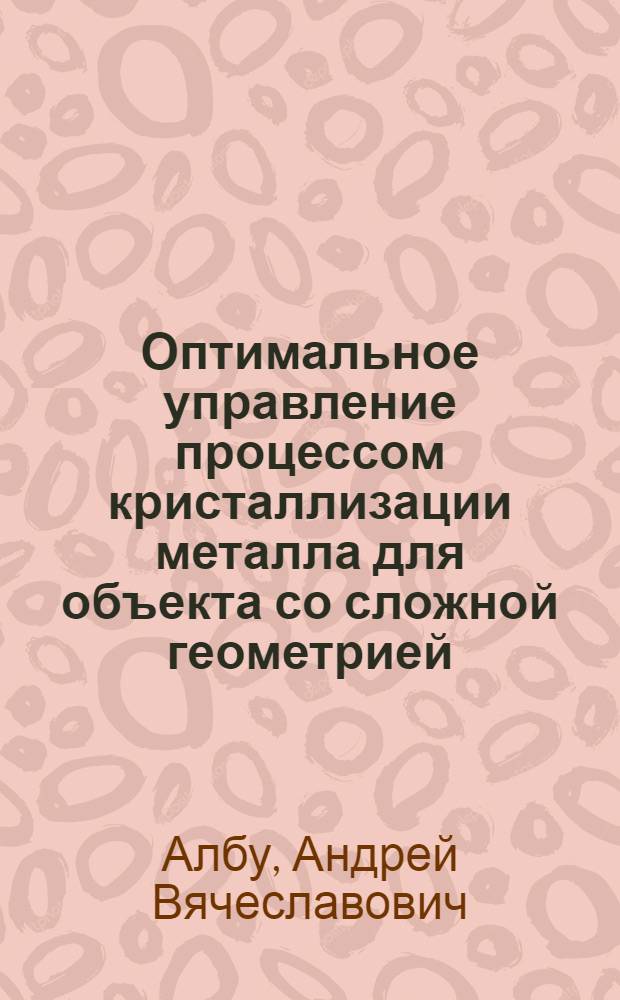 Оптимальное управление процессом кристаллизации металла для объекта со сложной геометрией : автореферат диссертации на соискание ученой степени кандидата физико-математических наук : специальность 05.13.18 <Математическое моделирование, численные методы и комплексы программ>