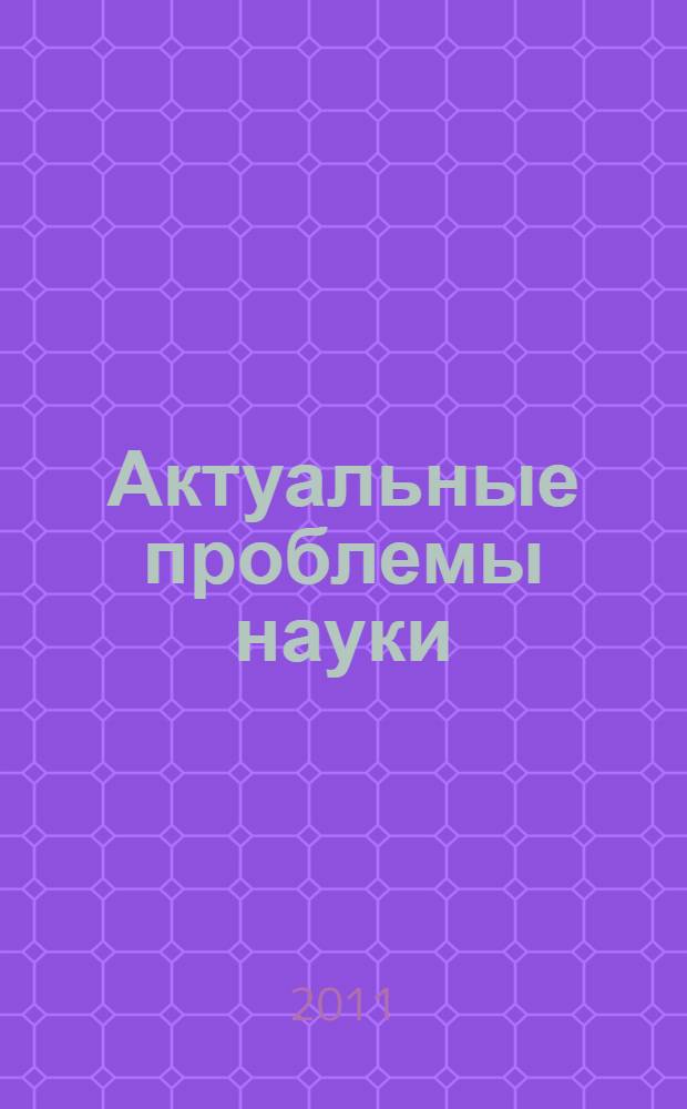 Актуальные проблемы науки : сборник научных трудов по материалам Международной научно-практической конференции, 30 мая 2011 г. : в 4 ч.