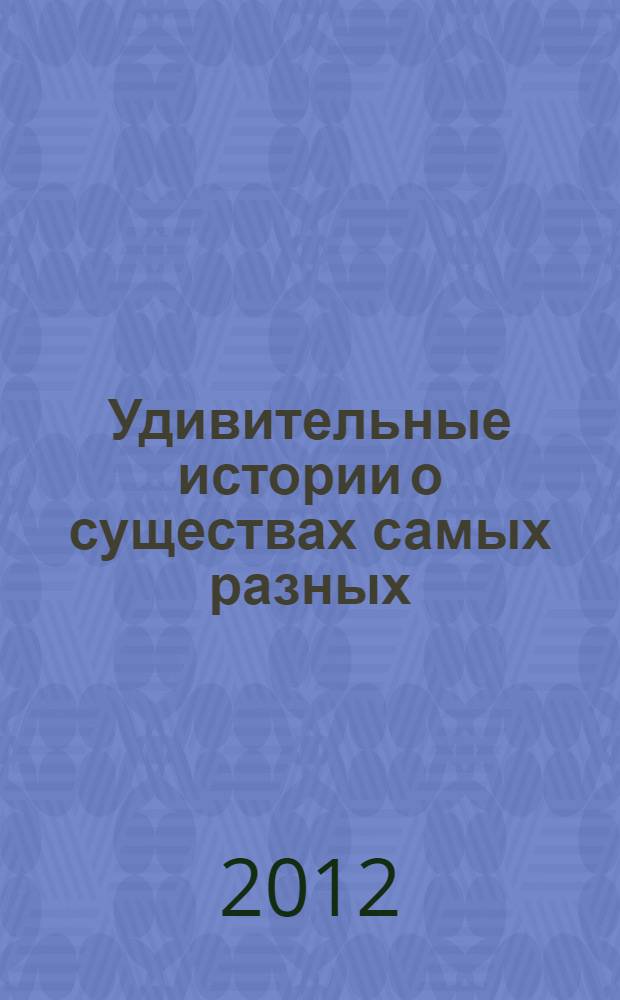Удивительные истории о существах самых разных : тайны тех, кто населяет землю, воду и воздух