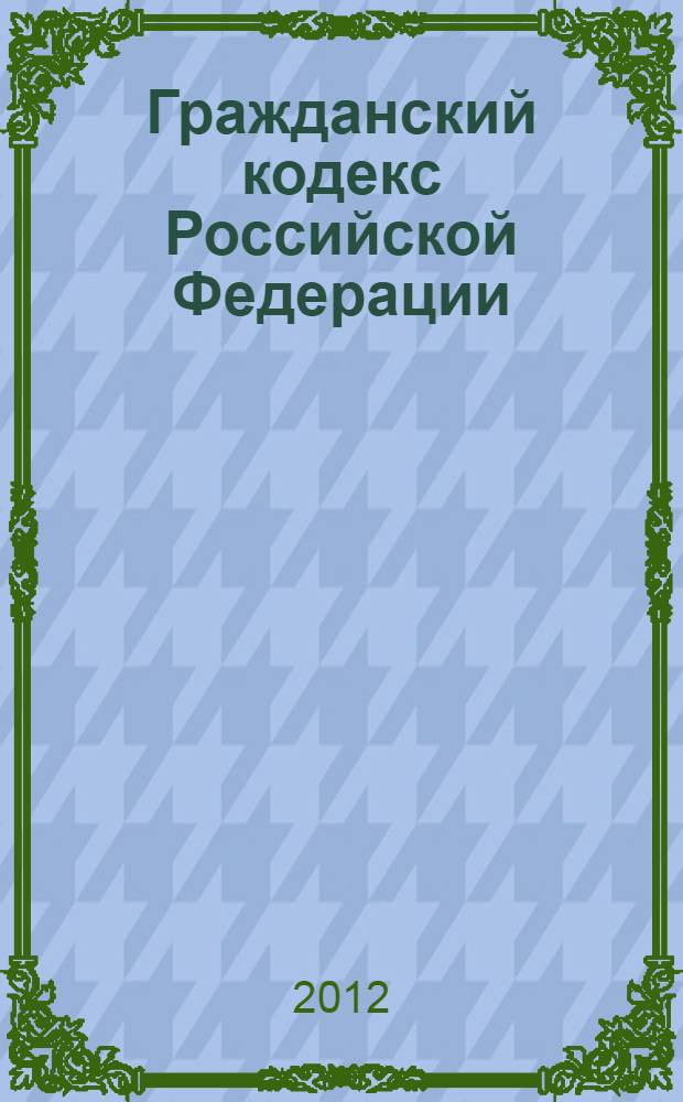 Гражданский кодекс Российской Федерации : части первая, вторая, третья и четвертая : текст с изменениями и дополнениями на 1 апреля 2012 года