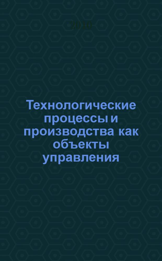 Технологические процессы и производства как объекты управления : учебное пособие : для студентов, обучающихся по направлению 220200 - Автоматизация управления