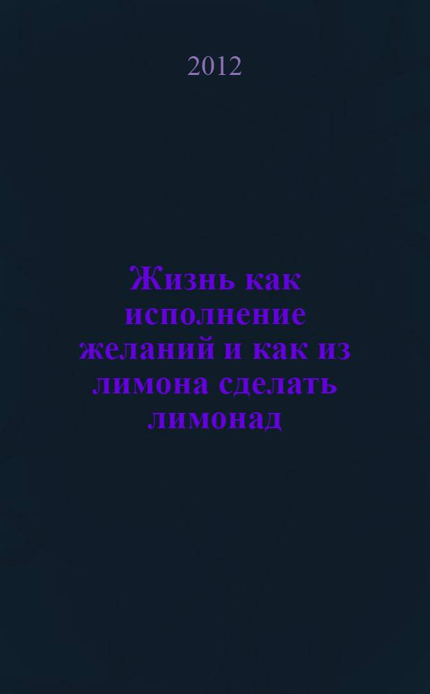 Жизнь как исполнение желаний и как из лимона сделать лимонад : настольная книга для тех, кто хочет превращать препятствия в победу, врагов - в помощников, а жизнь - в череду успеха