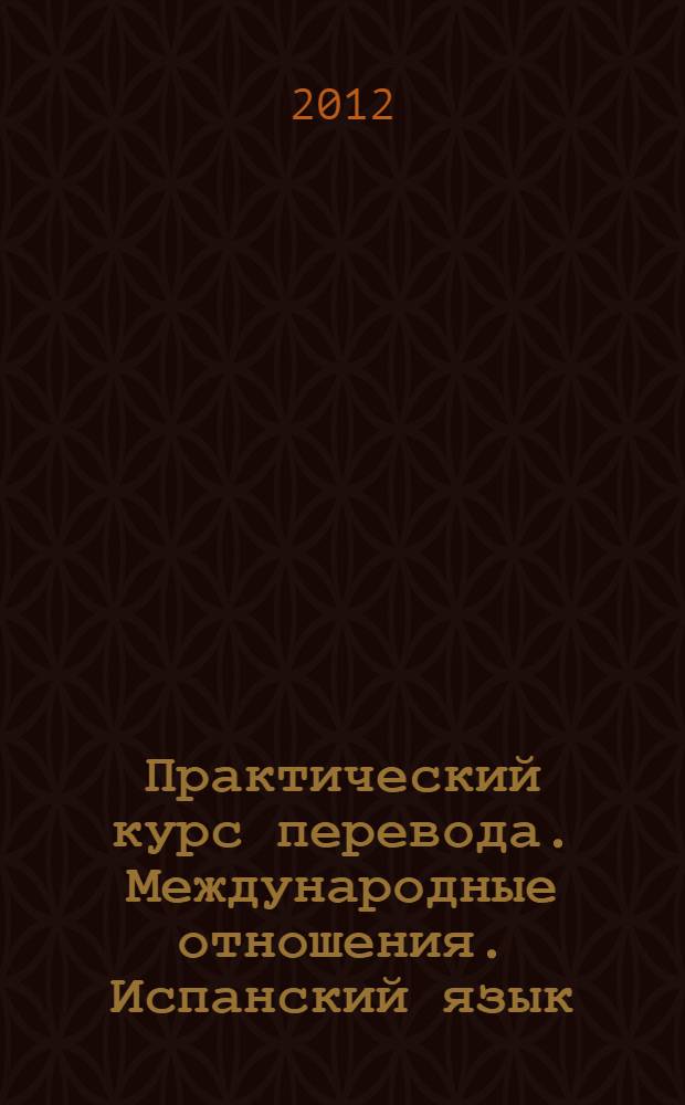 Практический курс перевода. Международные отношения. Испанский язык : учебник. Уровни В-2-С1 : учебник для студентов, обучающихся по специальностям "Перевод и переводоведение" и "Международные отношения"