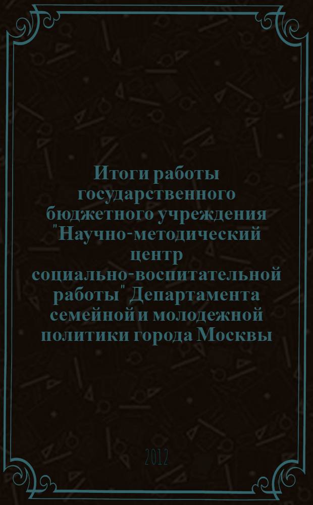 Итоги работы государственного бюджетного учреждения "Научно-методический центр социально-воспитательной работы" Департамента семейной и молодежной политики города Москвы ... ... за 2011 год
