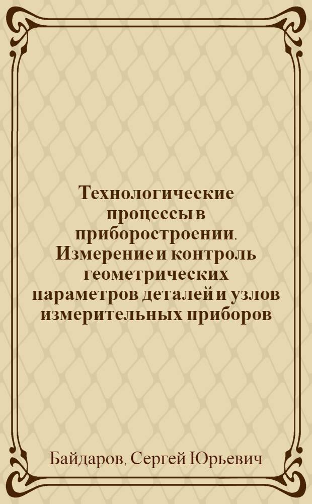 Технологические процессы в приборостроении. Измерение и контроль геометрических параметров деталей и узлов измерительных приборов : учебное пособие : для студентов специальности 200101 "Приборостроение", бакалавров по направлению подготовки 200100.62 и магистров по направлению подготовки 200100.68