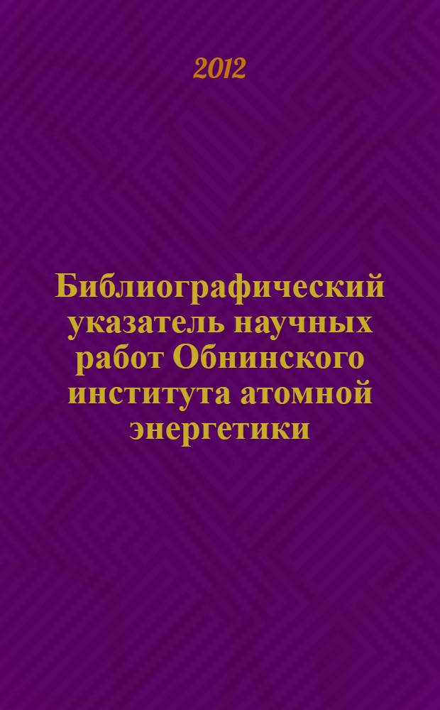 Библиографический указатель научных работ Обнинского института атомной энергетики - филиала НИЯУ МИФИ, изданных ... ... в 2011 г.