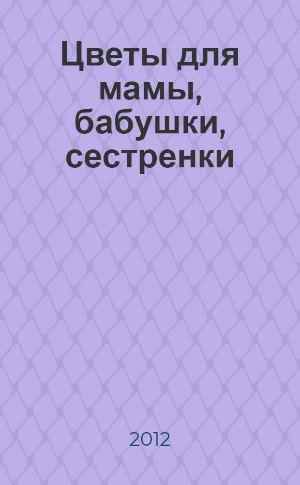 Цветы для мамы, бабушки, сестренки : для детей дошкольного возраста