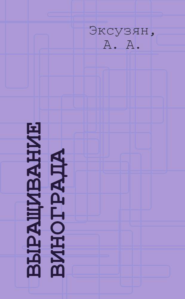 Выращивание винограда : практическое руководство : выведение удобных форм куста, переформировка запущенных кустов, сильная обломка, формирование нагрузки в побегах и соцветиях, прогноз болезней и их профилактика, радикальная обрезка лозы