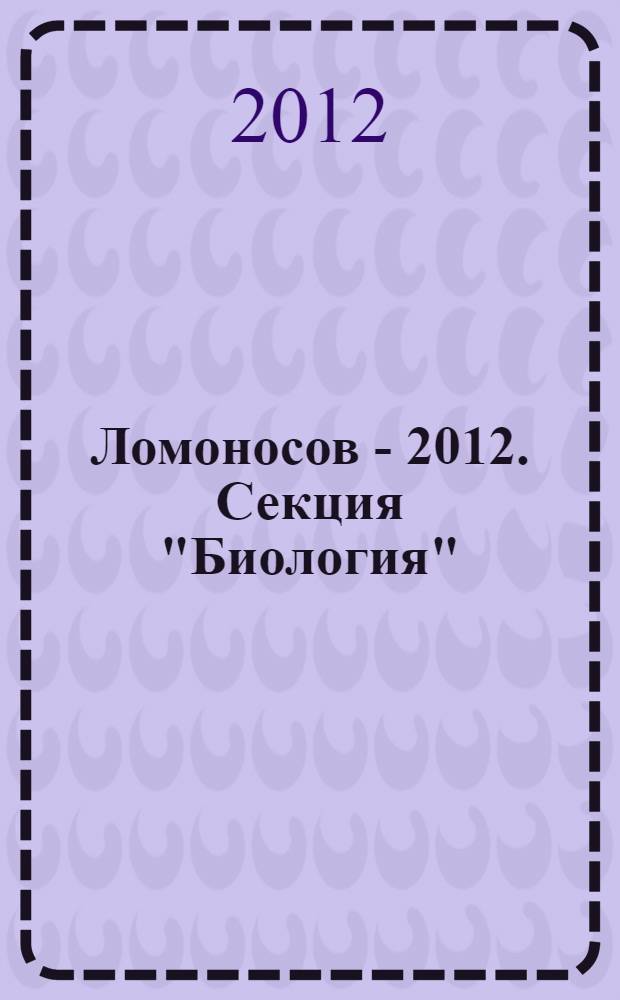 Ломоносов - 2012. Секция "Биология" : XIX Международная научная конференция студентов, аспирантов и молодых ученых, 9-13 апреля 2012 г. : тезисы докладов