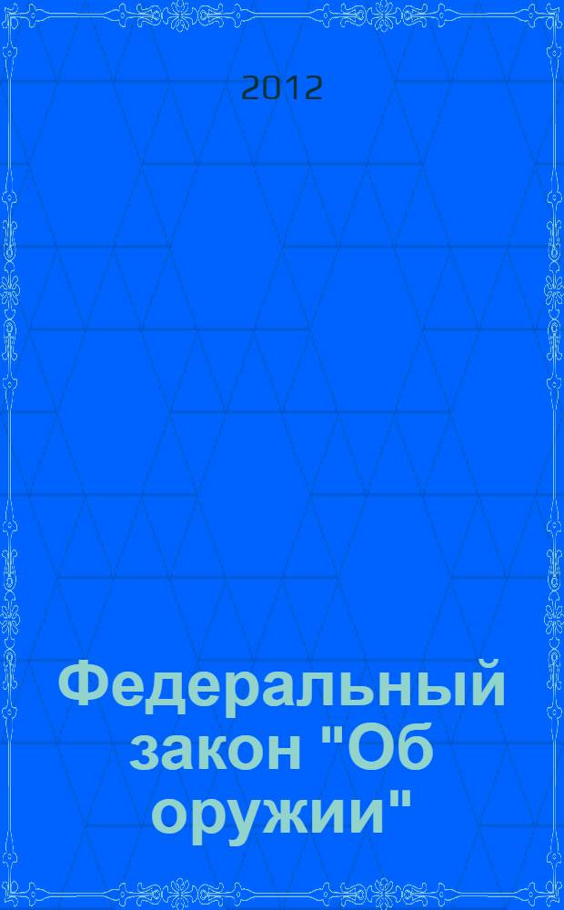 Федеральный закон "Об оружии" : от 13 декабря 1996 года N° 150-ФЗ : принят Государственной Думой 13 ноября 1996 года : (с учетом изменений и дополнений, внесенных Федеральными законами от 21.07.1998 N° 117-ФЗ ... от 06.12.2011 N° 409-ФЗ)