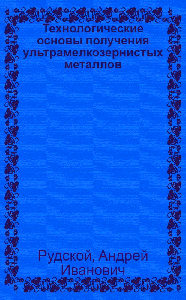 Технологические основы получения ультрамелкозернистых металлов : учебное пособие для студентов высших учебных заведений, обучающихся по направлению подготовки магистров в образовательной области "Металлургия, машиностроение и материалообработка"