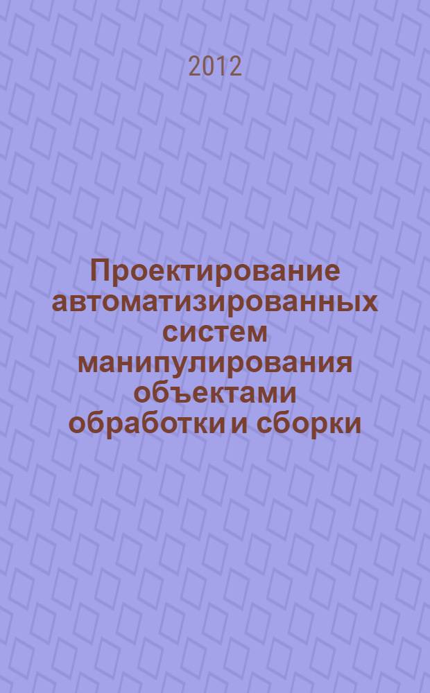 Проектирование автоматизированных систем манипулирования объектами обработки и сборки : учебное пособие : для студентов высших учебных заведений, обучающихся по направлениям подготовки дипломированных специалистов "Конструкторско-технологическое обеспечение машиностроительных производств", "Автоматизированные технологии и производства"