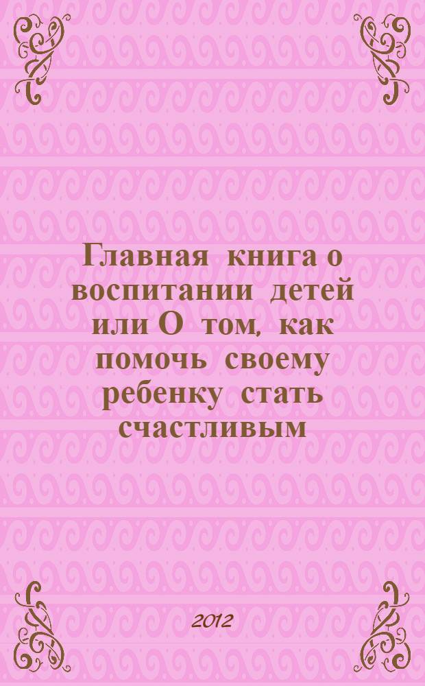 Главная книга о воспитании детей или О том, как помочь своему ребенку стать счастливым