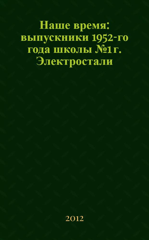 Наше время : выпускники 1952-го года школы № 1 г. Электростали : дети войны - о себе и других, чем и как жили, о чём думаем