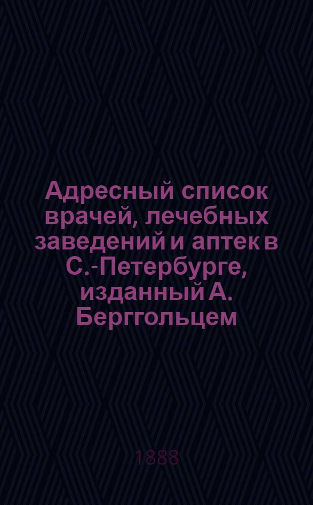 Адресный список врачей, лечебных заведений и аптек в С.-Петербурге, изданный А. Берггольцем, владельцем Невской аптеки у Аничкова моста ... в С.-Петербурге
