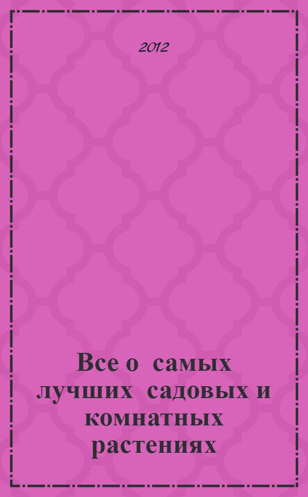Все о самых лучших садовых и комнатных растениях : как выбирать, выращивать и размножать