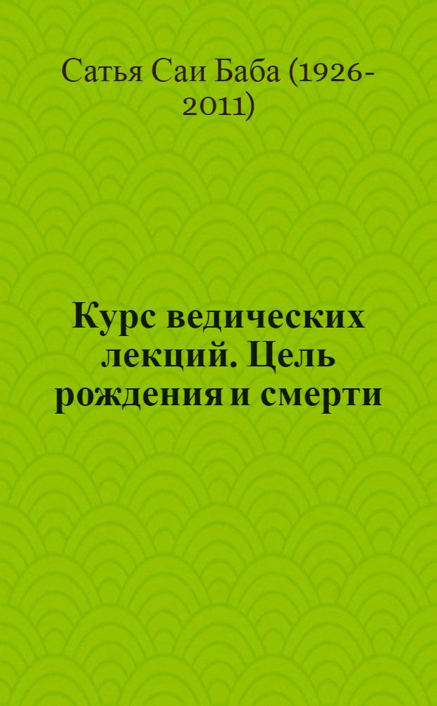 Курс ведических лекций. Цель рождения и смерти : беседы Бхагавана Шри Сатья Саи Бабы, посвященные индийской культуре и духовности, Бридаван, Уайтфилд, Бангалор. Беседы Шри Сатья Саи Бабы, посвященные Упанишадам, во время Летних Курсов по индийской культуре и духовности в 1977 г