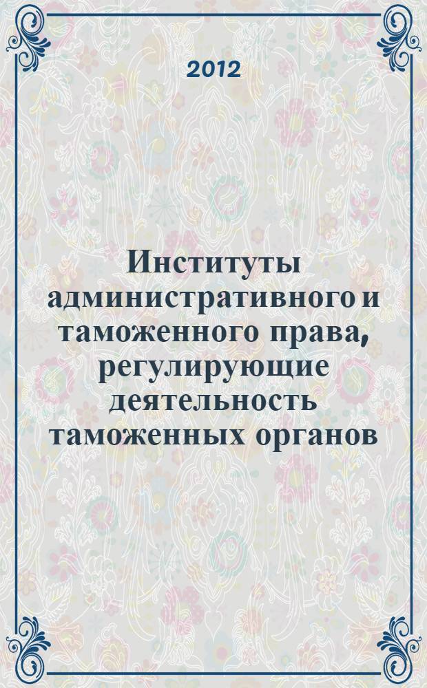 Институты административного и таможенного права, регулирующие деятельность таможенных органов : учебник : для студентов высших учебных заведений, обучающихся по направлению подготовки (специальности) 036401 Таможенное дело