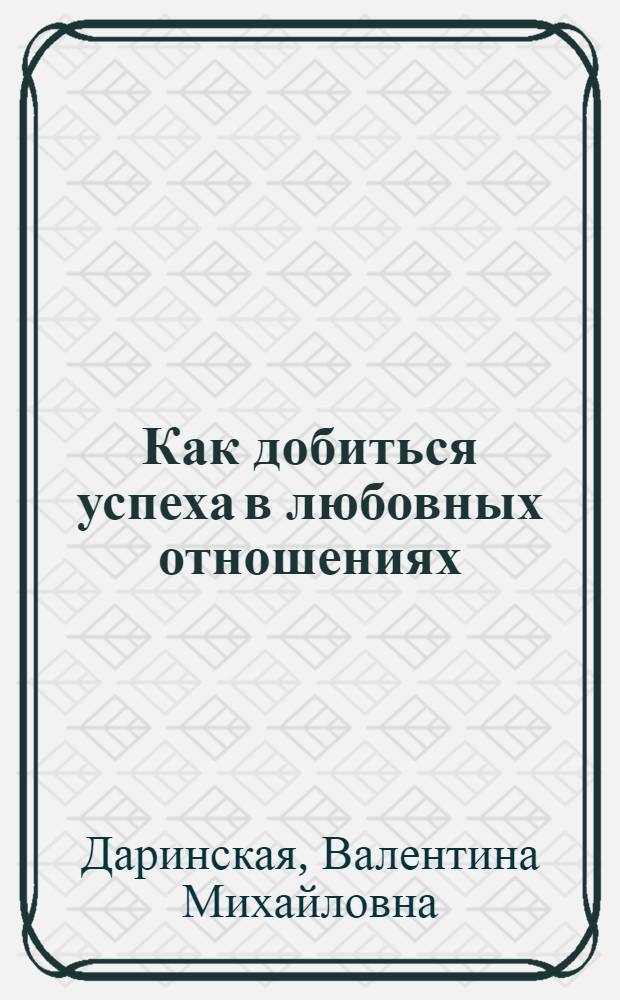 Как добиться успеха в любовных отношениях : практическое пособие