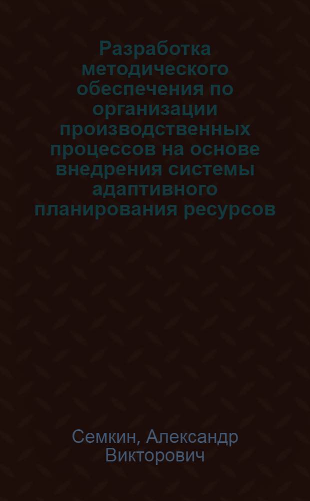 Разработка методического обеспечения по организации производственных процессов на основе внедрения системы адаптивного планирования ресурсов : специальность 05.02.22 <Организация производства по отраслям>