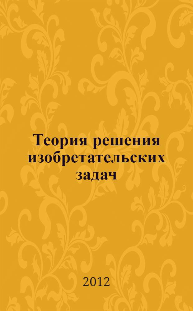 Теория решения изобретательских задач: учебное пособие I уровня : первый уровень по системе аттестации Международной общественной ассоциации профессиональных преподавателей, разработчиков и пользователей теории решения изобретательских задач (ТРИЗ)