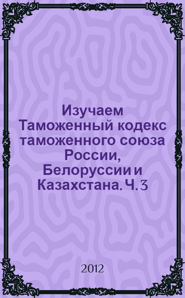 Изучаем Таможенный кодекс таможенного союза России, Белоруссии и Казахстана. Ч. 3