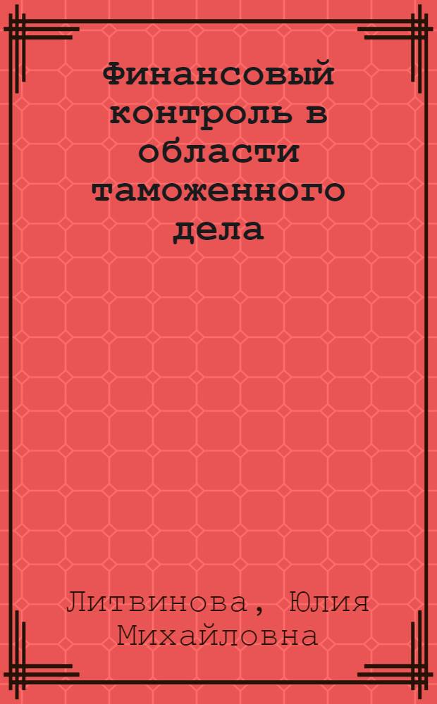 Финансовый контроль в области таможенного дела: проблемы правового регулирования и правоприменения : монография