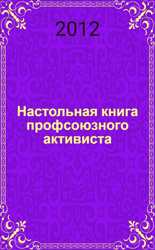 Настольная книга профсоюзного активиста : как создать профсоюзную организацию, как организовать работу профсоюзного комитета, как организовать информационную работу, как защитить права работников