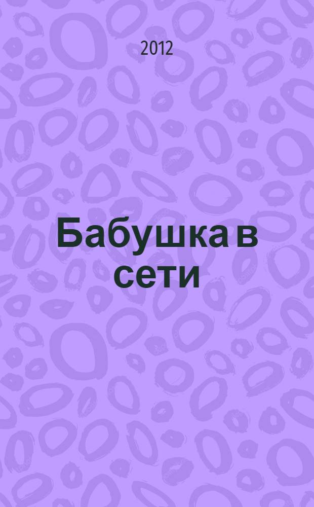 Бабушка в сети : домашняя бухгалтерия и оплата счетов, лечение и покупка медикаментов, кулинария, садоводство и рукоделие