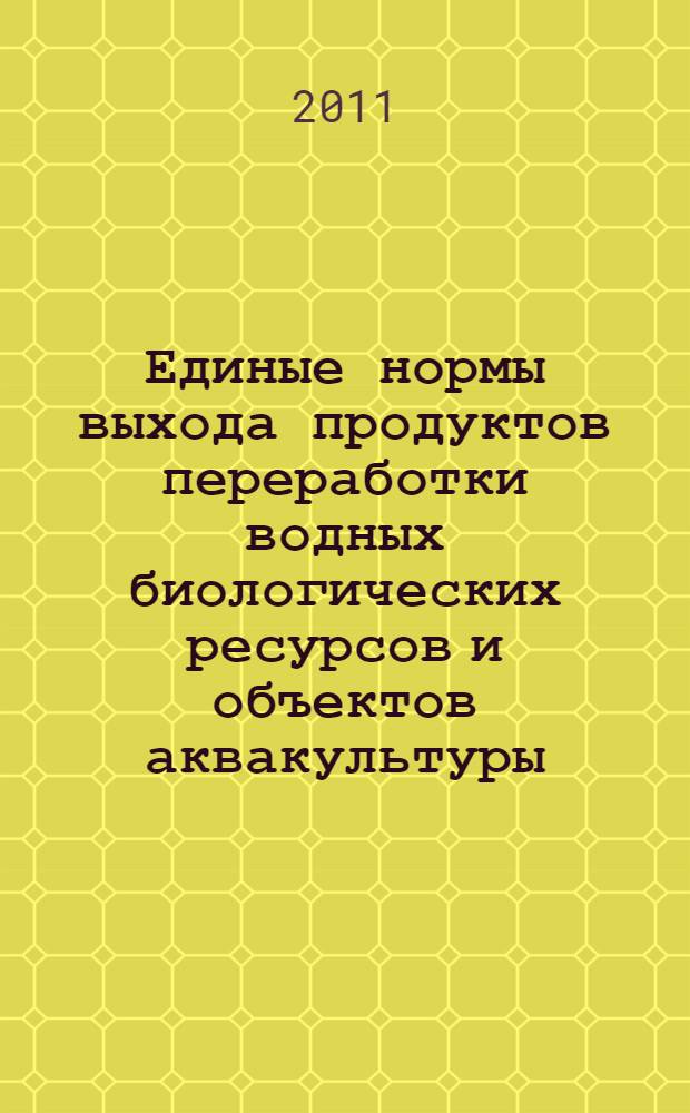 Единые нормы выхода продуктов переработки водных биологических ресурсов и объектов аквакультуры : утверждено Федеральным агентством по рыболовству 2 декабря 2011 г