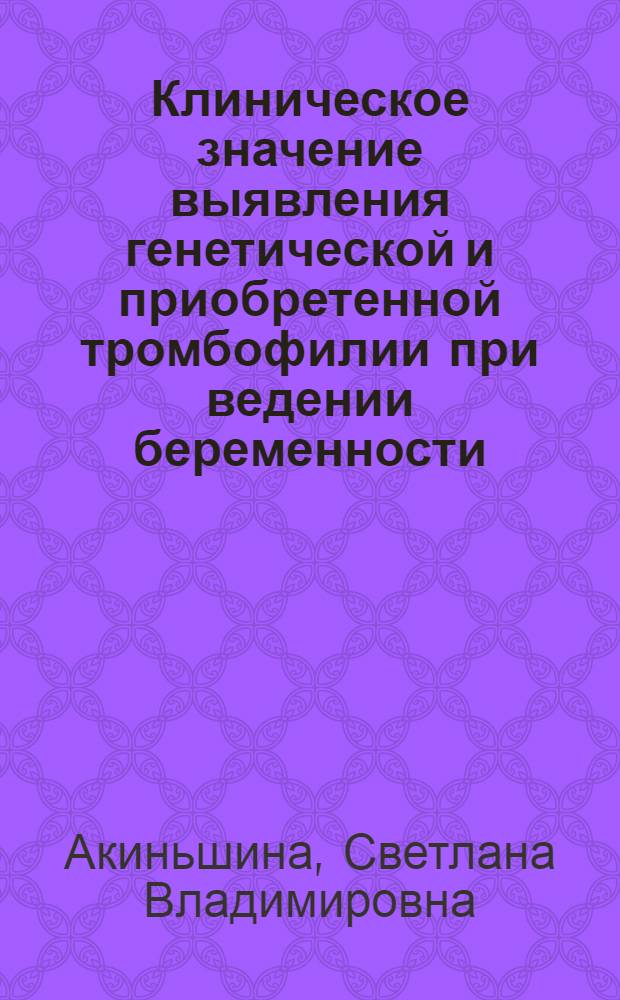 Клиническое значение выявления генетической и приобретенной тромбофилии при ведении беременности, родов и послеродового периода у пациенток с тромботическими осложнениями в анамнезе : автореф. дис. на соиск. учен. степ. к. м. н. : специальность 14.01.01 <Акушерство и гинекология>