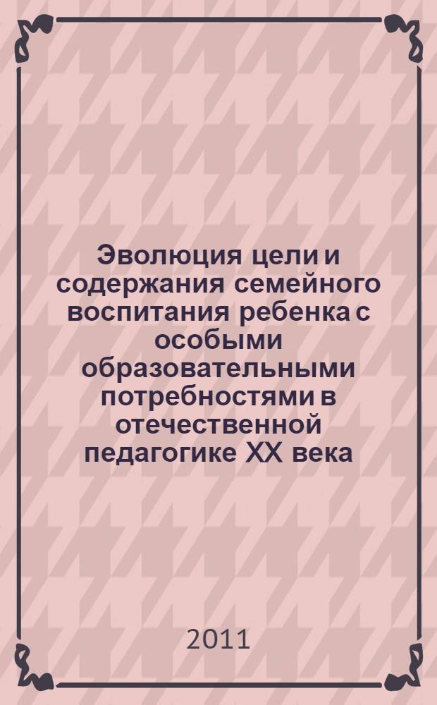 Эволюция цели и содержания семейного воспитания ребенка с особыми образовательными потребностями в отечественной педагогике XX века : электронное учебное пособие по курсу "Семейное воспитание детей с ОВЗ"